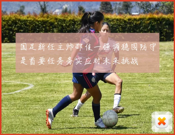 国足新任主帅邵佳一强调稳固防守是首要任务务实应对未来挑战