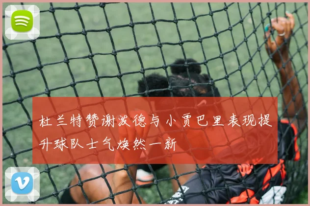 杜兰特赞谢泼德与小贾巴里表现提升球队士气焕然一新