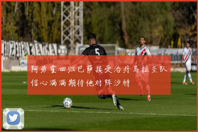 阿劳霍回归巴萨接受治疗乌拉圭队信心满满期待他对阵沙特