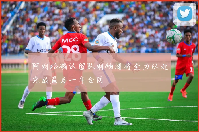 阿利松确认留队利物浦将全力以赴完成最后一年合同