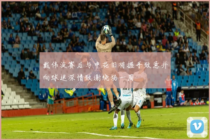 戴伟浚赛后与申花旧将握手致意并向球迷深情致谢绕场一周