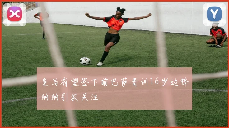 皇马有望签下前巴萨青训16岁边锋纳纳引发关注