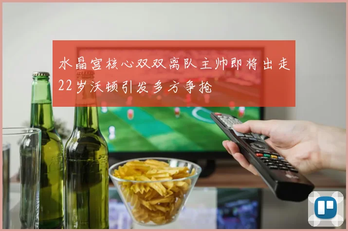 水晶宫核心双双离队主帅即将出走22岁沃顿引发多方争抢