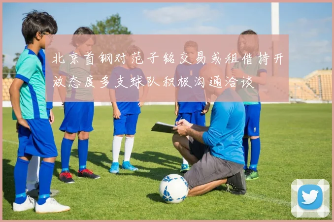 北京首钢对范子铭交易或租借持开放态度多支球队积极沟通洽谈