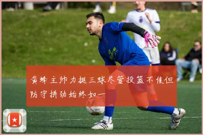 黄蜂主帅力挺三球尽管投篮不佳但防守拼劲始终如一