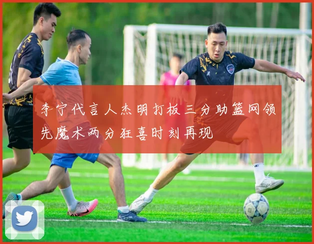 李宁代言人杰明打板三分助篮网领先魔术两分狂喜时刻再现