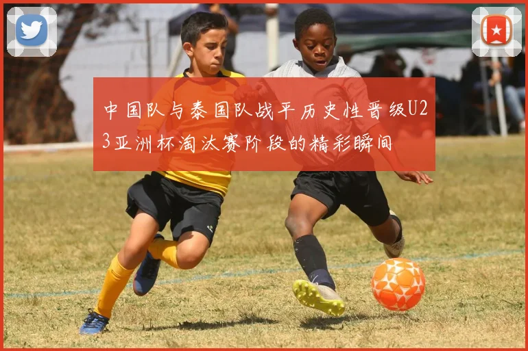 中国队与泰国队战平历史性晋级U23亚洲杯淘汰赛阶段的精彩瞬间