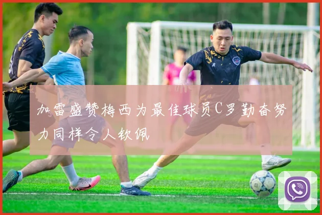 加雷盛赞梅西为最佳球员C罗勤奋努力同样令人钦佩