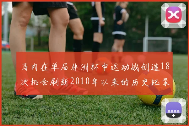 马内在单届非洲杯中运动战创造18次机会刷新2010年以来的历史纪录