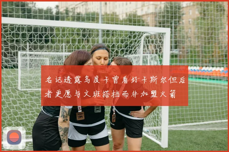 名记透露乌度卡曾看好卡斯尔但后者更愿与文班搭档而非加盟火箭