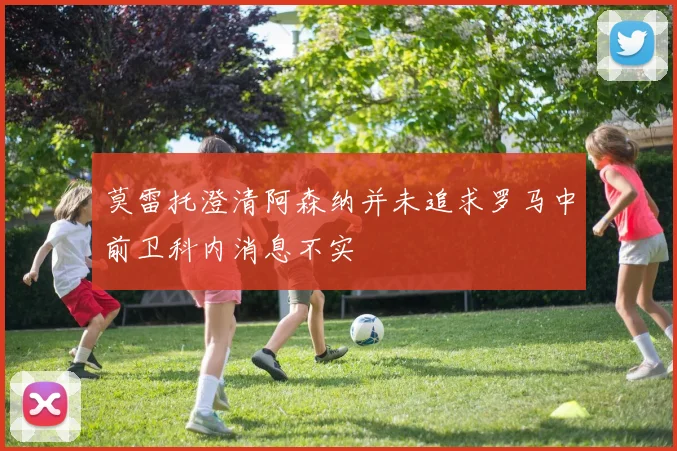 莫雷托澄清阿森纳并未追求罗马中前卫科内消息不实