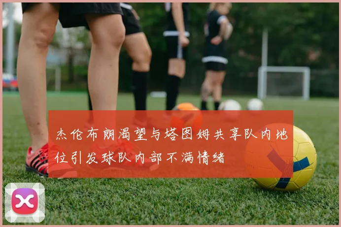杰伦布朗渴望与塔图姆共享队内地位引发球队内部不满情绪