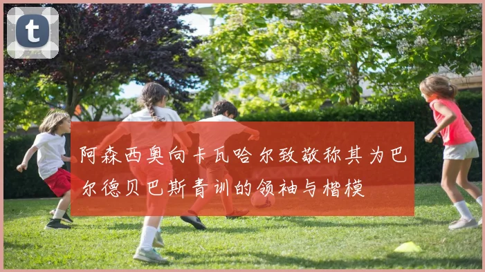 阿森西奥向卡瓦哈尔致敬称其为巴尔德贝巴斯青训的领袖与楷模