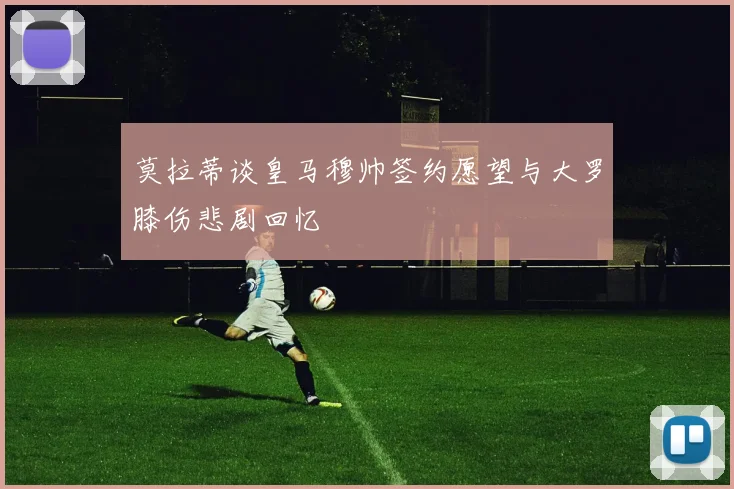 莫拉蒂谈皇马穆帅签约愿望与大罗膝伤悲剧回忆
