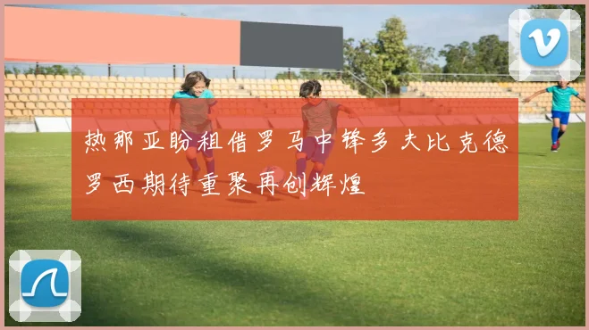 热那亚盼租借罗马中锋多夫比克德罗西期待重聚再创辉煌