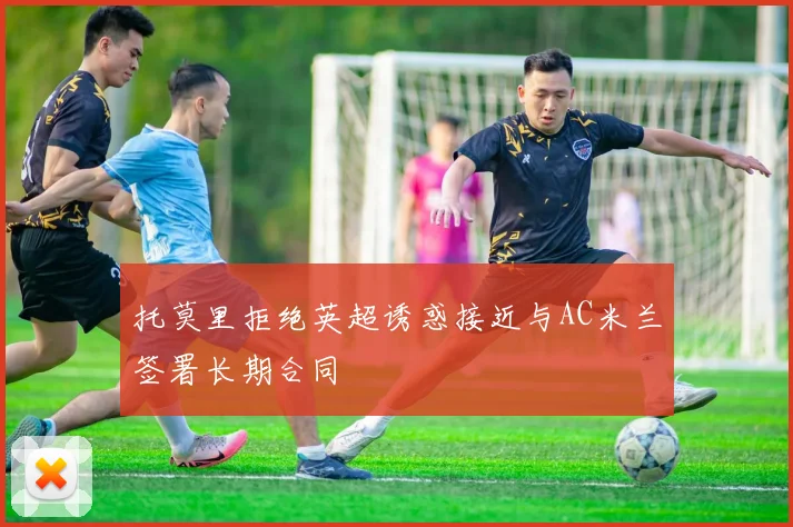 托莫里拒绝英超诱惑接近与AC米兰签署长期合同