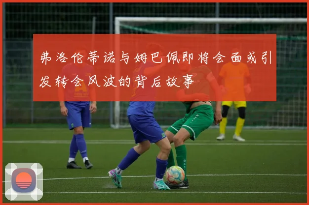 弗洛伦蒂诺与姆巴佩即将会面或引发转会风波的背后故事