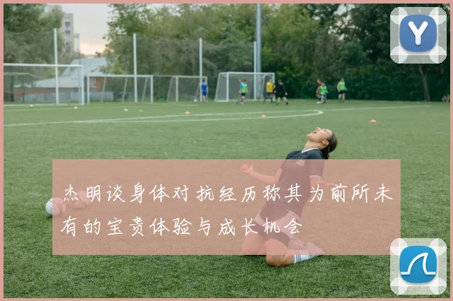 杰明谈身体对抗经历称其为前所未有的宝贵体验与成长机会