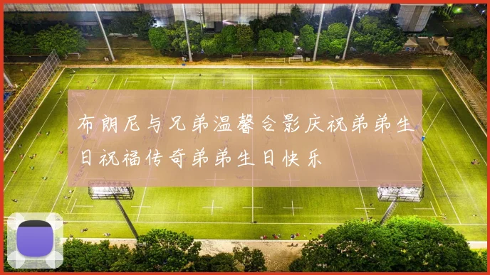布朗尼与兄弟温馨合影庆祝弟弟生日祝福传奇弟弟生日快乐