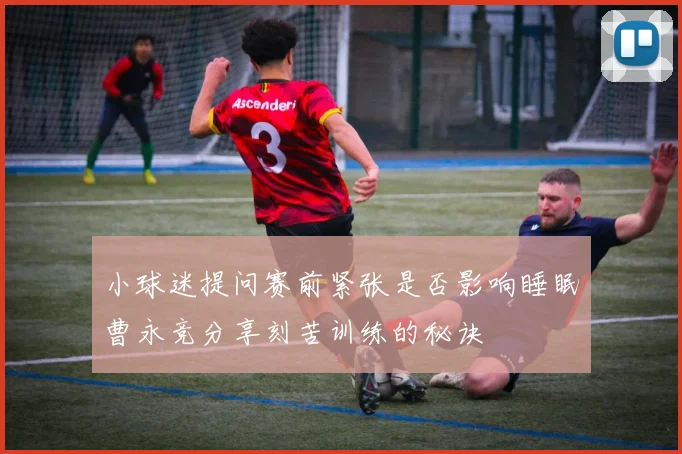 小球迷提问赛前紧张是否影响睡眠曹永竞分享刻苦训练的秘诀