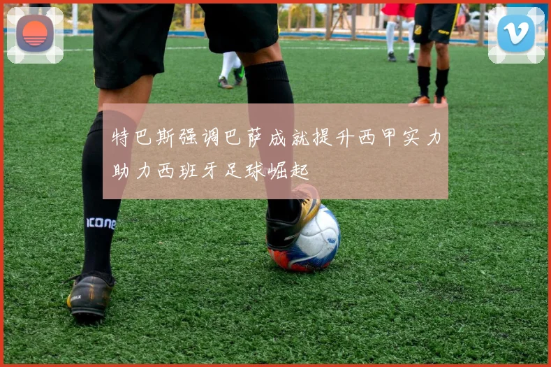 特巴斯强调巴萨成就提升西甲实力助力西班牙足球崛起