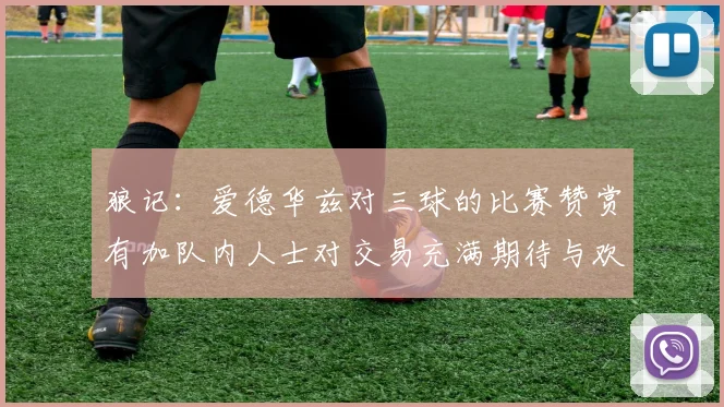 狼记：爱德华兹对三球的比赛赞赏有加队内人士对交易充满期待与欢欣