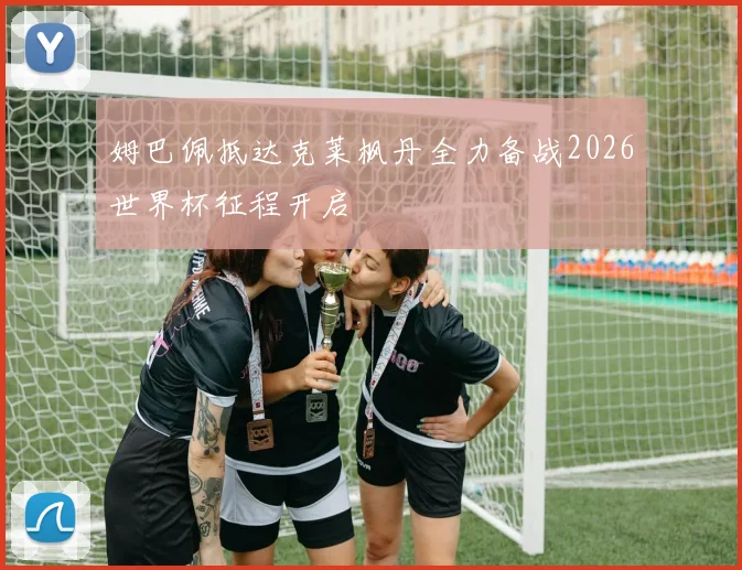 姆巴佩抵达克莱枫丹全力备战2026世界杯征程开启