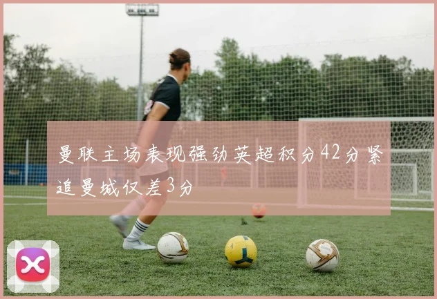 曼联主场表现强劲英超积分42分紧追曼城仅差3分