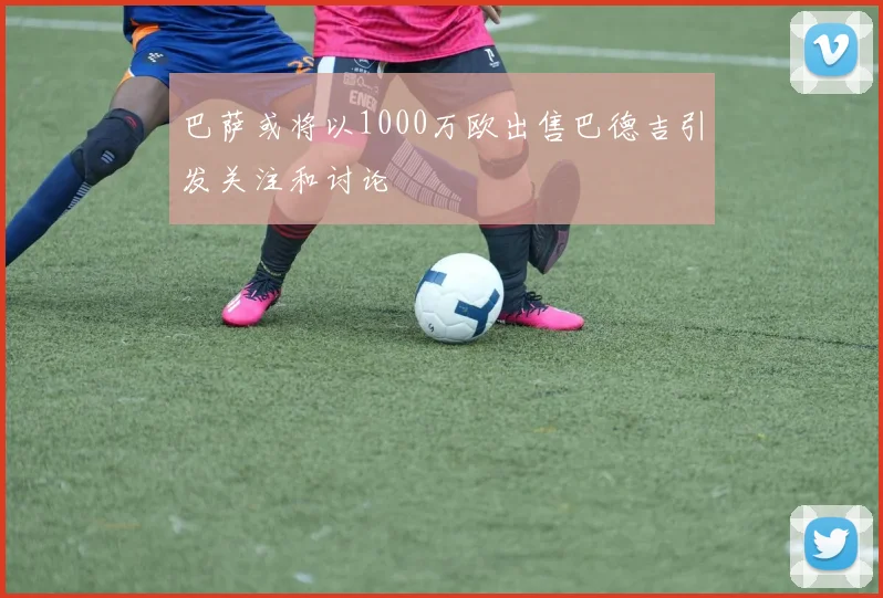 巴萨或将以1000万欧出售巴德吉引发关注和讨论